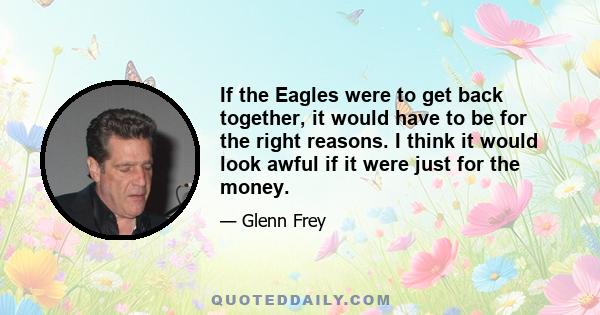 If the Eagles were to get back together, it would have to be for the right reasons. I think it would look awful if it were just for the money.