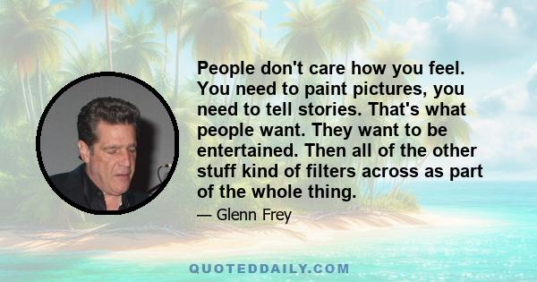 People don't care how you feel. You need to paint pictures, you need to tell stories. That's what people want. They want to be entertained. Then all of the other stuff kind of filters across as part of the whole thing.