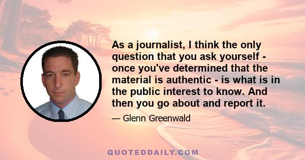 As a journalist, I think the only question that you ask yourself - once you've determined that the material is authentic - is what is in the public interest to know. And then you go about and report it.