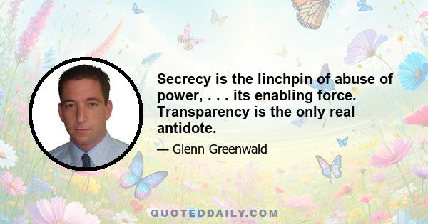 Secrecy is the linchpin of abuse of power, . . . its enabling force. Transparency is the only real antidote.