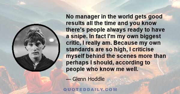 No manager in the world gets good results all the time and you know there's people always ready to have a snipe. In fact I'm my own biggest critic, I really am. Because my own standards are so high, I criticise myself