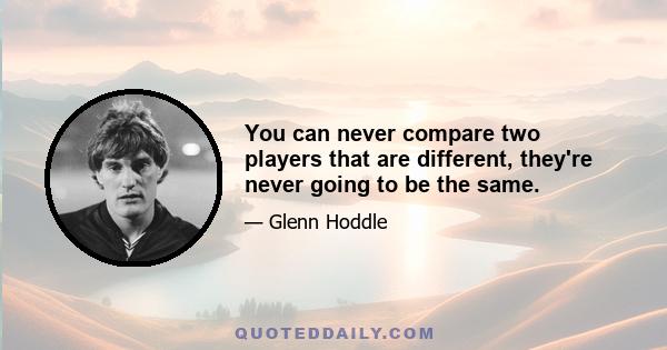 You can never compare two players that are different, they're never going to be the same.