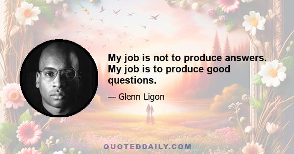 My job is not to produce answers. My job is to produce good questions.