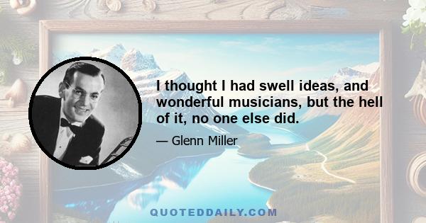 I thought I had swell ideas, and wonderful musicians, but the hell of it, no one else did.