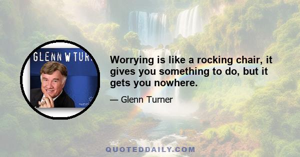 Worrying is like a rocking chair, it gives you something to do, but it gets you nowhere.