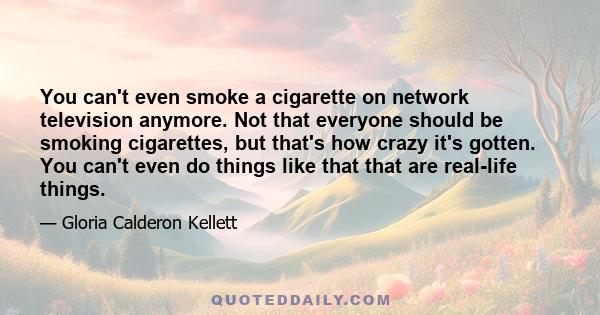 You can't even smoke a cigarette on network television anymore. Not that everyone should be smoking cigarettes, but that's how crazy it's gotten. You can't even do things like that that are real-life things.