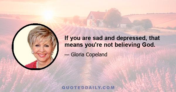 If you are sad and depressed, that means you're not believing God.