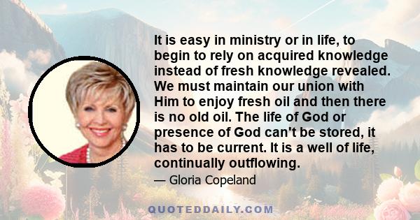 It is easy in ministry or in life, to begin to rely on acquired knowledge instead of fresh knowledge revealed. We must maintain our union with Him to enjoy fresh oil and then there is no old oil. The life of God or