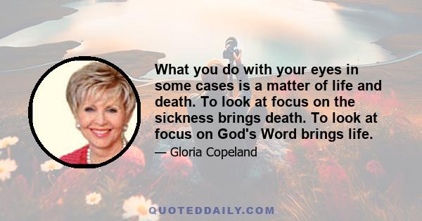 What you do with your eyes in some cases is a matter of life and death. To look at focus on the sickness brings death. To look at focus on God's Word brings life.