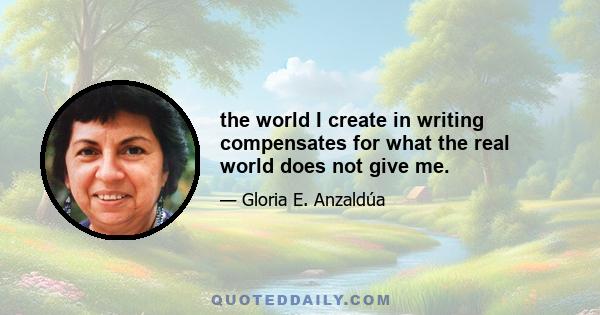 the world I create in writing compensates for what the real world does not give me.