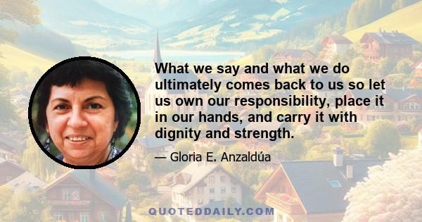 What we say and what we do ultimately comes back to us so let us own our responsibility, place it in our hands, and carry it with dignity and strength.