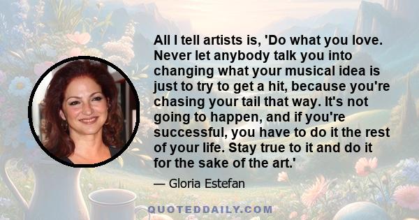 All I tell artists is, 'Do what you love. Never let anybody talk you into changing what your musical idea is just to try to get a hit, because you're chasing your tail that way. It's not going to happen, and if you're