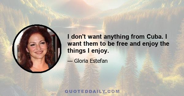 I don't want anything from Cuba. I want them to be free and enjoy the things I enjoy.