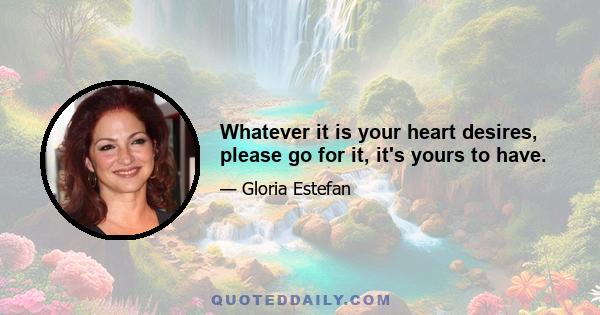 Whatever it is your heart desires, please go for it, it's yours to have.