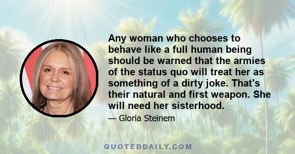 Any woman who chooses to behave like a full human being should be warned that the armies of the status quo will treat her as something of a dirty joke. That's their natural and first weapon. She will need her sisterhood.