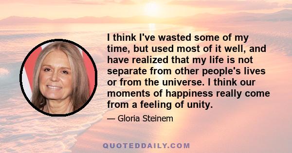 I think I've wasted some of my time, but used most of it well, and have realized that my life is not separate from other people's lives or from the universe. I think our moments of happiness really come from a feeling