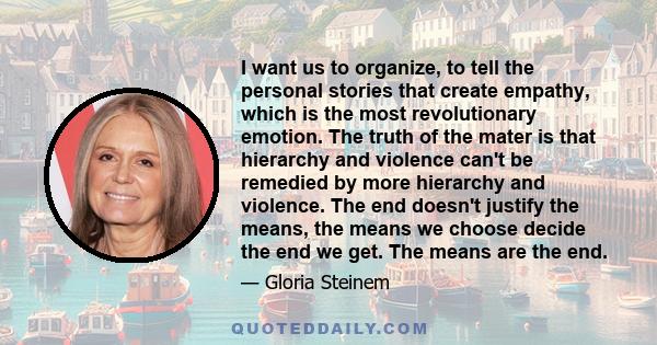 I want us to organize, to tell the personal stories that create empathy, which is the most revolutionary emotion. The truth of the mater is that hierarchy and violence can't be remedied by more hierarchy and violence.