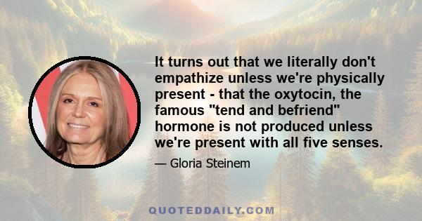 It turns out that we literally don't empathize unless we're physically present - that the oxytocin, the famous tend and befriend hormone is not produced unless we're present with all five senses.