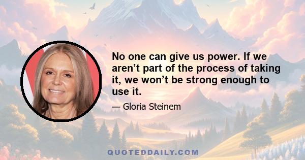 No one can give us power. If we aren’t part of the process of taking it, we won’t be strong enough to use it.