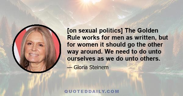 [on sexual politics] The Golden Rule works for men as written, but for women it should go the other way around. We need to do unto ourselves as we do unto others.