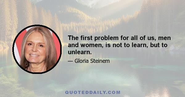 The first problem for all of us, men and women, is not to learn, but to unlearn.