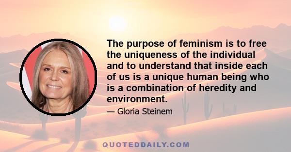 The purpose of feminism is to free the uniqueness of the individual and to understand that inside each of us is a unique human being who is a combination of heredity and environment.