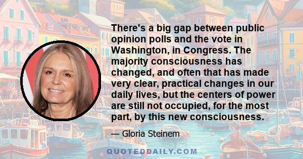 There's a big gap between public opinion polls and the vote in Washington, in Congress. The majority consciousness has changed, and often that has made very clear, practical changes in our daily lives, but the centers