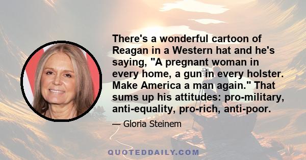 There's a wonderful cartoon of Reagan in a Western hat and he's saying, A pregnant woman in every home, a gun in every holster. Make America a man again. That sums up his attitudes: pro-military, anti-equality,