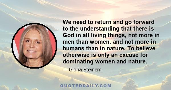 We need to return and go forward to the understanding that there is God in all living things, not more in men than women, and not more in humans than in nature. To believe otherwise is only an excuse for dominating