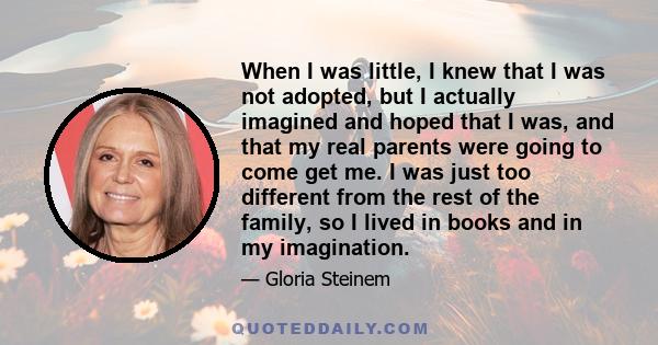 When I was little, I knew that I was not adopted, but I actually imagined and hoped that I was, and that my real parents were going to come get me. I was just too different from the rest of the family, so I lived in