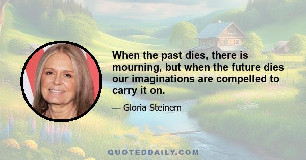 When the past dies, there is mourning, but when the future dies our imaginations are compelled to carry it on.