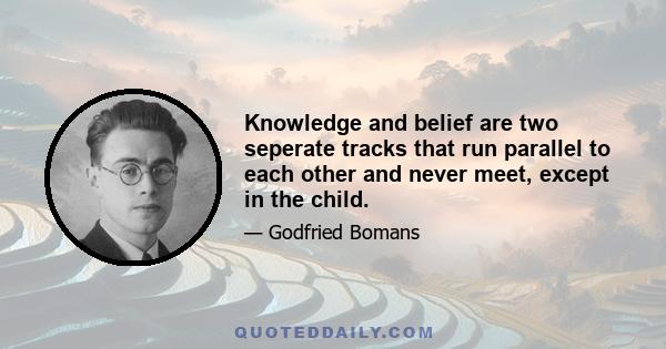 Knowledge and belief are two seperate tracks that run parallel to each other and never meet, except in the child.