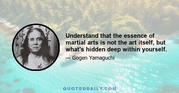 Understand that the essence of martial arts is not the art itself, but what's hidden deep within yourself.