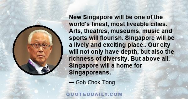 New Singapore will be one of the world's finest, most liveable cities. Arts, theatres, museums, music and sports will flourish. Singapore will be a lively and exciting place.. Our city will not only have depth, but also 