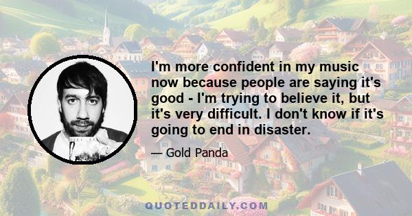 I'm more confident in my music now because people are saying it's good - I'm trying to believe it, but it's very difficult. I don't know if it's going to end in disaster.