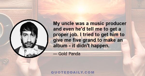 My uncle was a music producer and even he'd tell me to get a proper job. I tried to get him to give me five grand to make an album - it didn't happen.