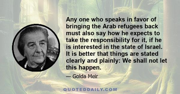 Any one who speaks in favor of bringing the Arab refugees back must also say how he expects to take the responsibility for it, if he is interested in the state of Israel. It is better that things are stated clearly and