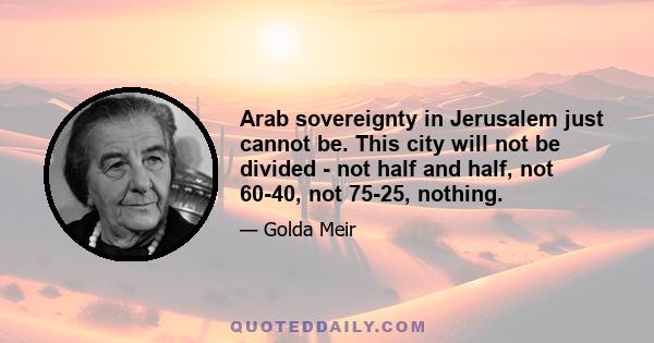 Arab sovereignty in Jerusalem just cannot be. This city will not be divided - not half and half, not 60-40, not 75-25, nothing.