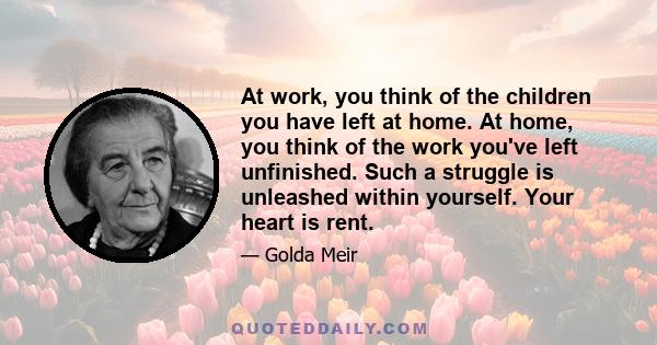 At work, you think of the children you have left at home. At home, you think of the work you've left unfinished. Such a struggle is unleashed within yourself. Your heart is rent.