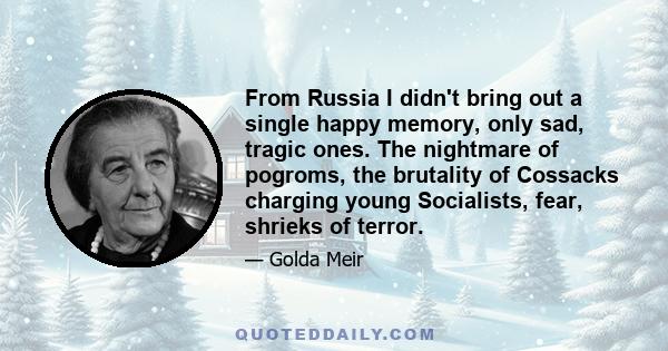 From Russia I didn't bring out a single happy memory, only sad, tragic ones. The nightmare of pogroms, the brutality of Cossacks charging young Socialists, fear, shrieks of terror.