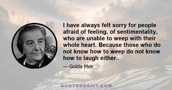 I have always felt sorry for people afraid of feeling, of sentimentality, who are unable to weep with their whole heart. Because those who do not know how to weep do not know how to laugh either.