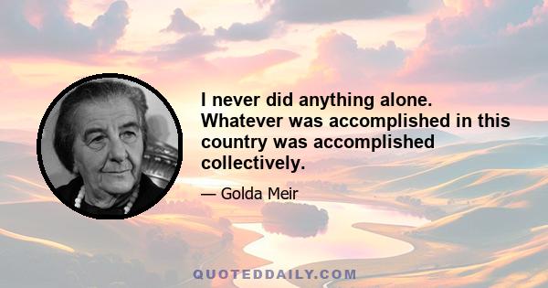 I never did anything alone. Whatever was accomplished in this country was accomplished collectively.