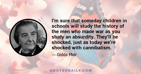 I'm sure that someday children in schools will study the history of the men who made war as you study an absurdity. They'll be shocked, just as today we're shocked with cannibalism.