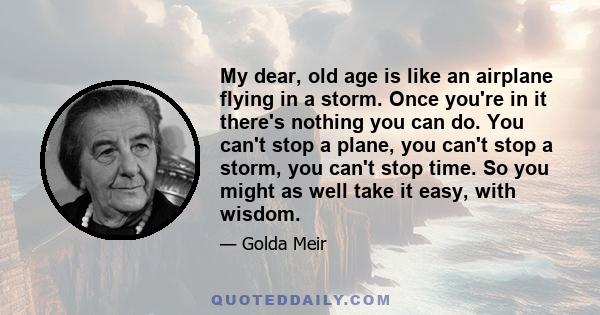 My dear, old age is like an airplane flying in a storm. Once you're in it there's nothing you can do. You can't stop a plane, you can't stop a storm, you can't stop time. So you might as well take it easy, with wisdom.