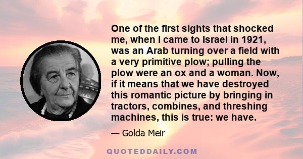 One of the first sights that shocked me, when I came to Israel in 1921, was an Arab turning over a field with a very primitive plow; pulling the plow were an ox and a woman. Now, if it means that we have destroyed this