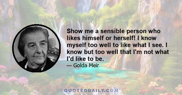 Show me a sensible person who likes himself or herself! I know myself too well to like what I see. I know but too well that I'm not what I'd like to be.