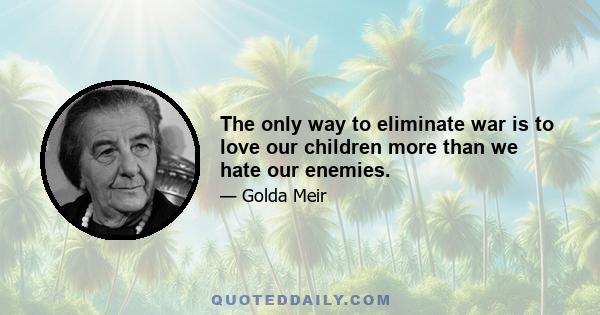 The only way to eliminate war is to love our children more than we hate our enemies.