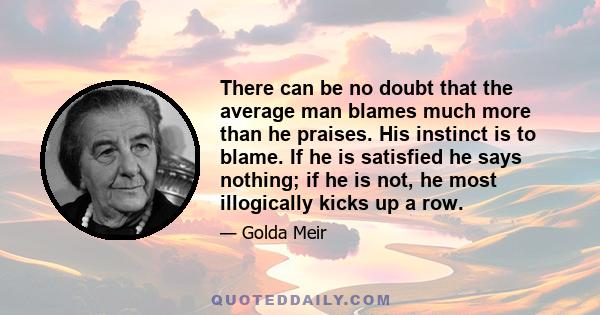 There can be no doubt that the average man blames much more than he praises. His instinct is to blame. If he is satisfied he says nothing; if he is not, he most illogically kicks up a row.