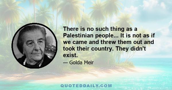 There is no such thing as a Palestinian people... It is not as if we came and threw them out and took their country. They didn't exist.