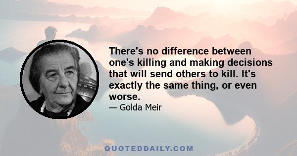 There's no difference between one's killing and making decisions that will send others to kill. It's exactly the same thing, or even worse.